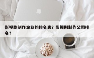 影视剧制作企业的排名表？影视剧制作公司排名？