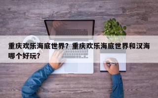 重庆欢乐海底世界？重庆欢乐海底世界和汉海哪个好玩？