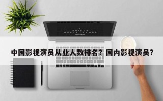 中国影视演员从业人数排名？国内影视演员？