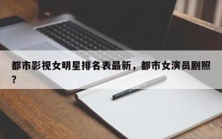 都市影视女明星排名表最新，都市女演员剧照？