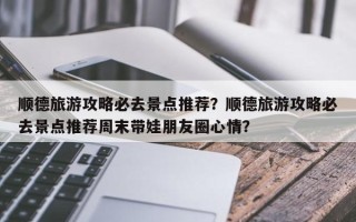 顺德旅游攻略必去景点推荐？顺德旅游攻略必去景点推荐周末带娃朋友圈心情？