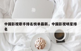 中国影视歌手排名榜单最新，中国影视明星排名