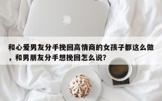 和心爱男友分手挽回高情商的女孩子都这么做，和男朋友分手想挽回怎么说？