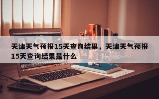 天津天气预报15天查询结果，天津天气预报15天查询结果是什么