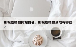 影视剧拍摄网站排名，影视剧拍摄景地有哪些？