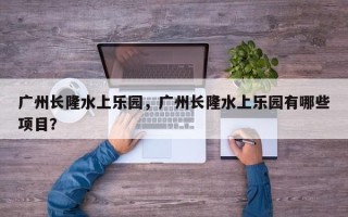 广州长隆水上乐园，广州长隆水上乐园有哪些项目？