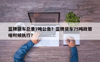蓝牌货车总重7吨公告？蓝牌货车75吨政策啥时候执行？