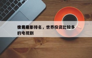 世界前十
投资电影排名，世界投资比较多
的电视剧