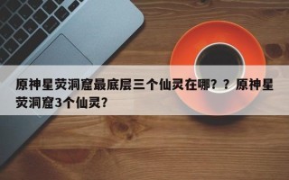 原神星荧洞窟最底层三个仙灵在哪？？原神星荧洞窟3个仙灵？