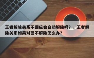 王者解除关系不回应会自动解除吗？，王者解除关系如果对面不解除怎么办？