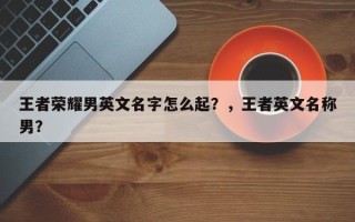 王者荣耀男英文名字怎么起？，王者英文名称男？