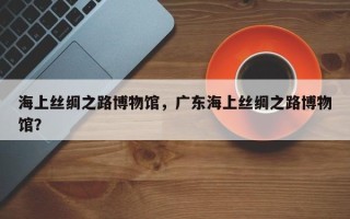 海上丝绸之路博物馆，广东海上丝绸之路博物馆？