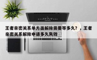 王者亲密关系单方面解除需要等多久？，王者亲密关系解除申请多久失效