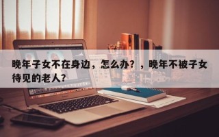 晚年子女不在身边，怎么办？，晚年不被子女待见的老人？