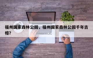 福州国家森林公园，福州国家森林公园千年古榕？