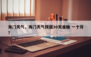 海门天气，海门天气预报30天准确 一个月？