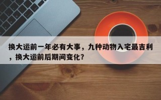 换大运前一年必有大事，九种动物入宅最吉利，换大运前后期间变化？