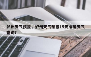 泸州天气预报，泸州天气预报15天准确天气查询？