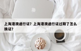 上海港澳通行证？上海港澳通行证过期了怎么换证？