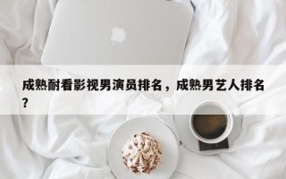 成熟耐看影视男演员排名，成熟男艺人排名
？