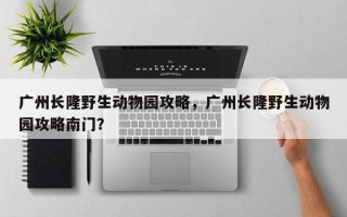 广州长隆野生动物园攻略，广州长隆野生动物园攻略南门？