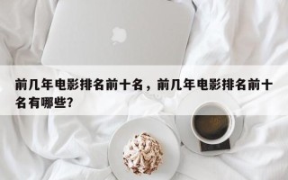 前几年电影排名前十名，前几年电影排名前十名有哪些？