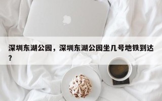 深圳东湖公园，深圳东湖公园坐几号地铁到达？
