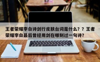 王者荣耀李白诗剑行皮肤台词是什么？？王者荣耀李白最后曾经用剑在哪刻过一句诗？