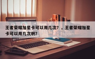 王者荣耀加星卡可以用几次？，王者荣耀加星卡可以用几次啊？