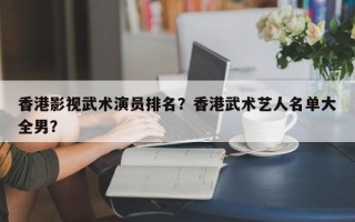 香港影视武术演员排名？香港武术艺人名单大全男？