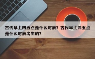 古代早上四五点是什么时辰？古代早上四五点是什么时辰出生的？