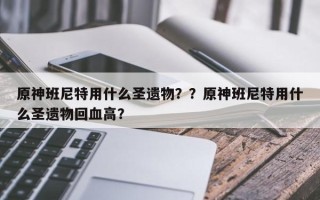 原神班尼特用什么圣遗物？？原神班尼特用什么圣遗物回血高？