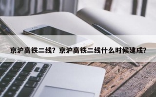 京沪高铁二线？京沪高铁二线什么时候建成？