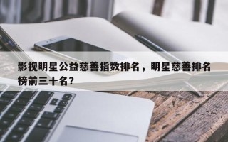 影视明星公益慈善指数排名，明星慈善排名
榜前三十名？