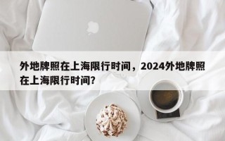 外地牌照在上海限行时间，2024外地牌照在上海限行时间？