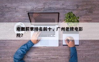 广州前十
电影厂家排名前十，广州老牌电影院？