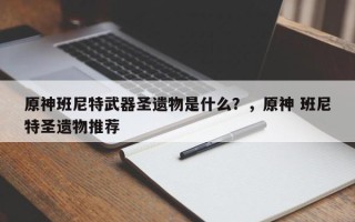 原神班尼特武器圣遗物是什么？，原神 班尼特圣遗物推荐