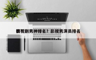 影视剧男神排名？影视男演员排名
榜？
