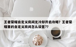王者荣耀自定义房间无冷却开启攻略？王者荣耀里的自定义房间怎么设置?？