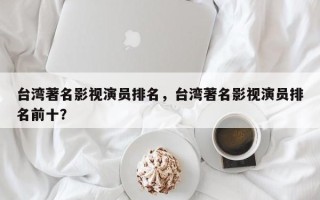台湾著名影视演员排名，台湾著名影视演员排名前十？