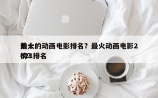 前十
最火的动画电影排名？最火动画电影2021排名
榜？