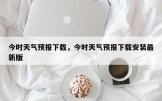 今时天气预报下载，今时天气预报下载安装最新版