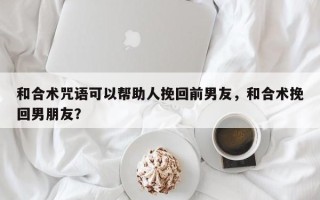 和合术咒语可以帮助人挽回前男友，和合术挽回男朋友？