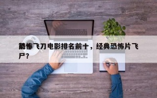 前十
恐怖飞刀电影排名前十，经典恐怖片飞尸？
