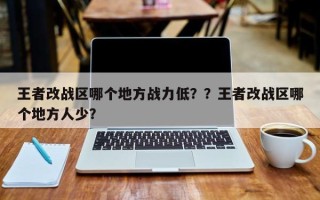 王者改战区哪个地方战力低？？王者改战区哪个地方人少？