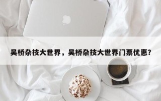 吴桥杂技大世界，吴桥杂技大世界门票优惠？