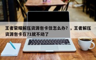 王者荣耀解压资源包卡住怎么办？，王者解压资源包卡在71就不动了