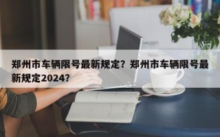 郑州市车辆限号最新规定？郑州市车辆限号最新规定2024？