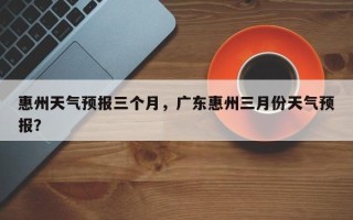 惠州天气预报三个月，广东惠州三月份天气预报？