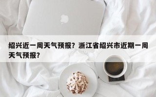 绍兴近一周天气预报？浙江省绍兴市近期一周天气预报？